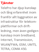 Tjänster
TelePro har djup kunskap och lång erfarenhet inom framför allt byggnation av infrastruktur för telekommunikationspla-ttformar, men även gedigen kunskap inom bredband, Internet, Transmission, WLAN/FWA, GSM, UMTS, TETRA, CDMA 450.